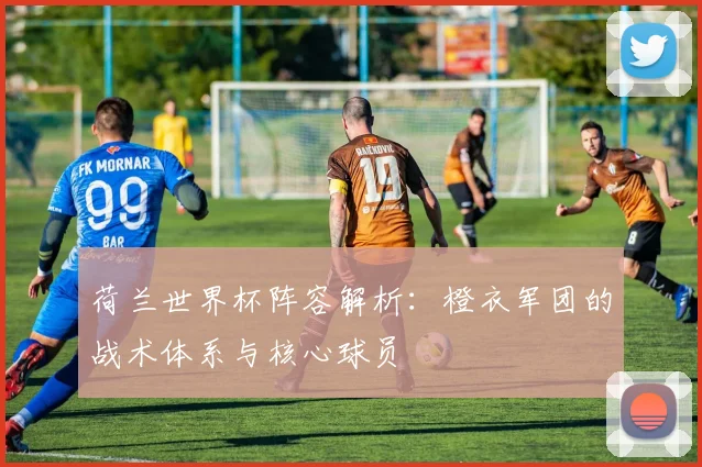 荷兰世界杯阵容解析：橙衣军团的战术体系与核心球员