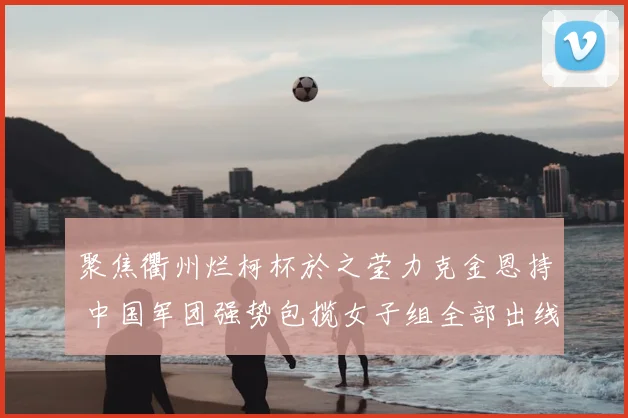 聚焦衢州烂柯杯於之莹力克金恩持 中国军团强势包揽女子组全部出线资格